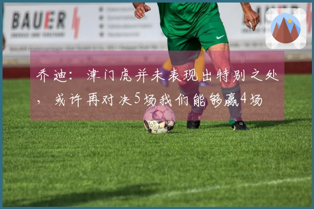乔迪：津门虎并未表现出特别之处，或许再对决5场我们能够赢4场