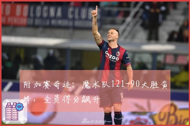 附加赛奇迹：魔术队121-90大胜黄蜂，全员得分飙升