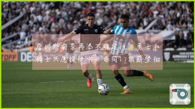 詹姆斯前景再添不确定性！勇士和骑士只愿提供中产合同，顶薪梦彻底破灭