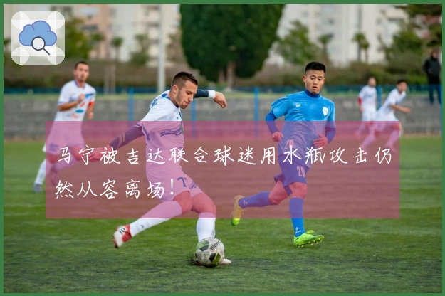马宁被吉达联合球迷用水瓶攻击仍然从容离场！