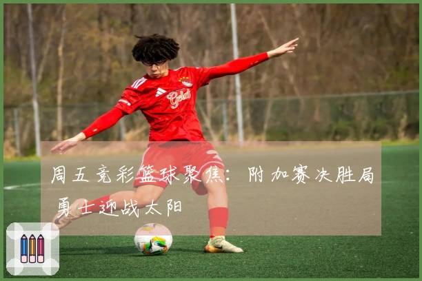 周五竞彩篮球聚焦：附加赛决胜局 勇士迎战太阳