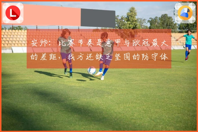 安帅：比赛节奏是意甲与欧冠最大的差距，我方还缺乏坚固的防守体系