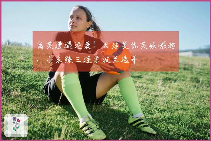 高芙遭遇逆袭！火娃复仇芙妹崛起，小米辣三连杀波兰选手