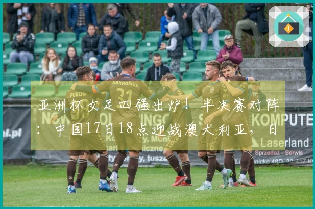 亚洲杯女足四强出炉！半决赛对阵：中国17日18点迎战澳大利亚，日本对阵韩国
