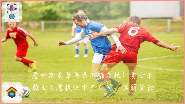 詹姆斯前景再添不确定性！勇士和骑士只愿提供中产合同，顶薪梦彻底破灭