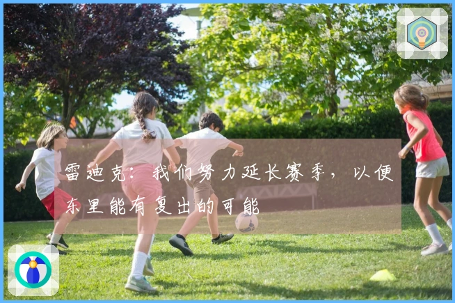 雷迪克：我们努力延长赛季，以便东里能有复出的可能