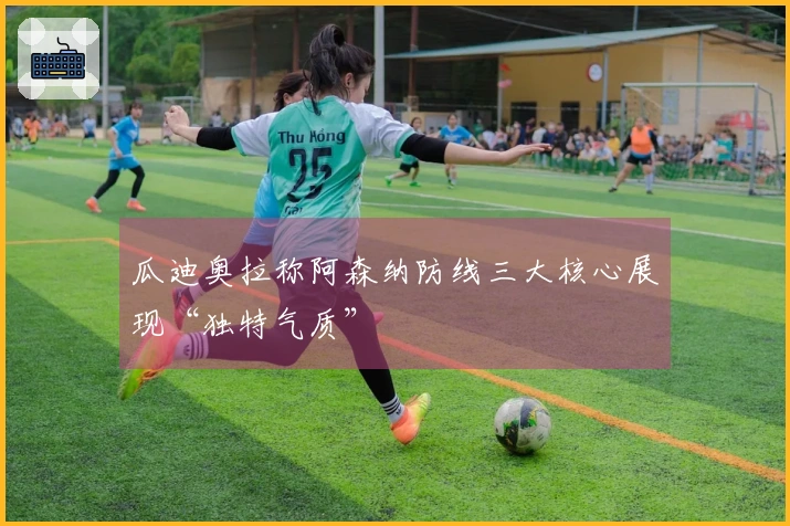 瓜迪奥拉称阿森纳防线三大核心展现“独特气质”