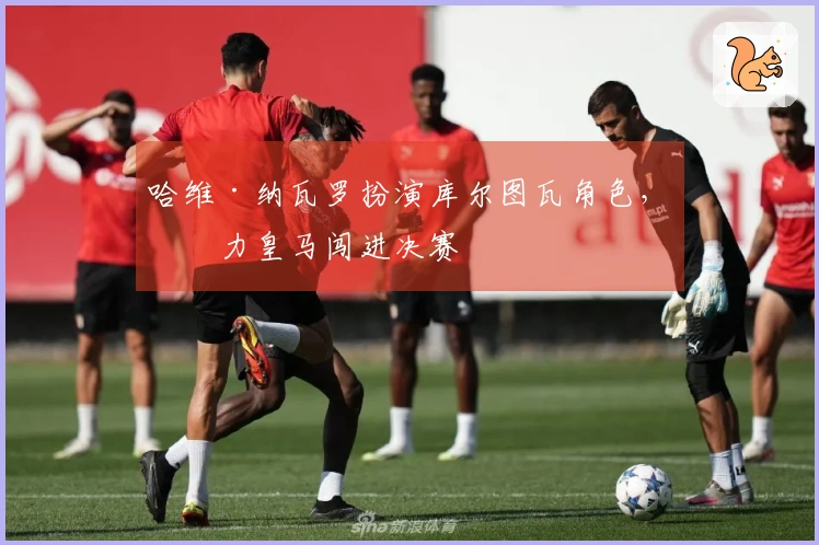 哈维·纳瓦罗扮演库尔图瓦角色，助力皇马闯进决赛