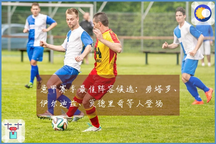 意甲赛季最佳阵容候选：劳塔罗、伊尔迪兹、莫德里奇等人登场