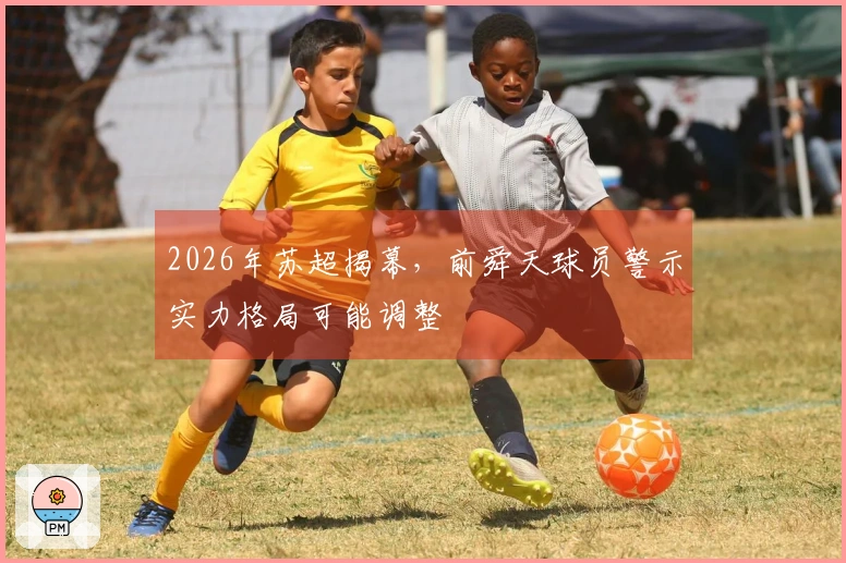 2026年苏超揭幕，前舜天球员警示实力格局可能调整